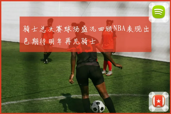 骑士总决赛球场盛况回顾NBA表现出色期待明年再见骑士