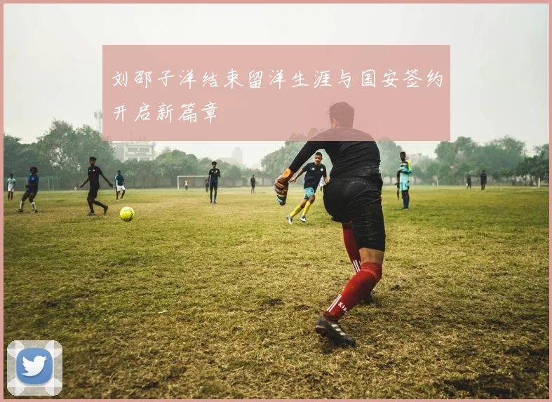 刘邵子洋结束留洋生涯与国安签约开启新篇章