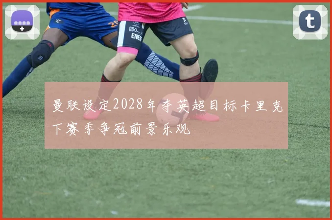 曼联设定2028年夺英超目标卡里克下赛季争冠前景乐观