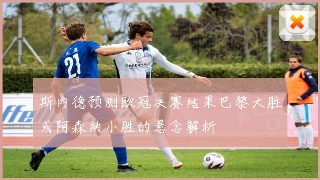 斯内德预测欧冠决赛结果巴黎大胜或阿森纳小胜的悬念解析