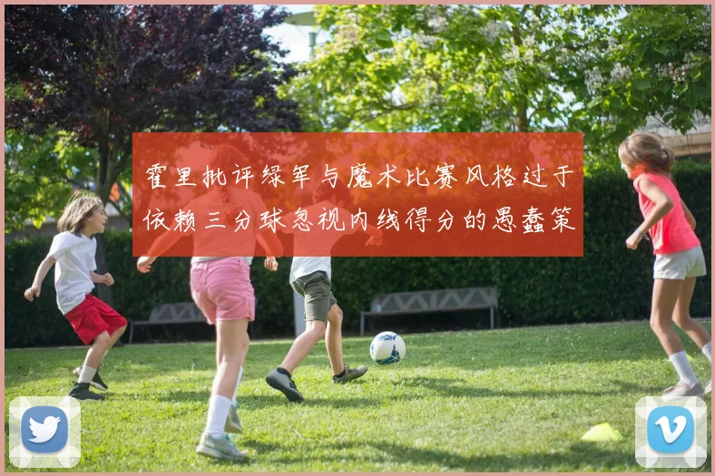 霍里批评绿军与魔术比赛风格过于依赖三分球忽视内线得分的愚蠢策略