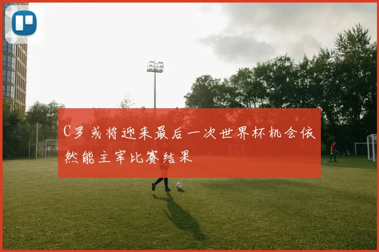 C罗或将迎来最后一次世界杯机会依然能主宰比赛结果