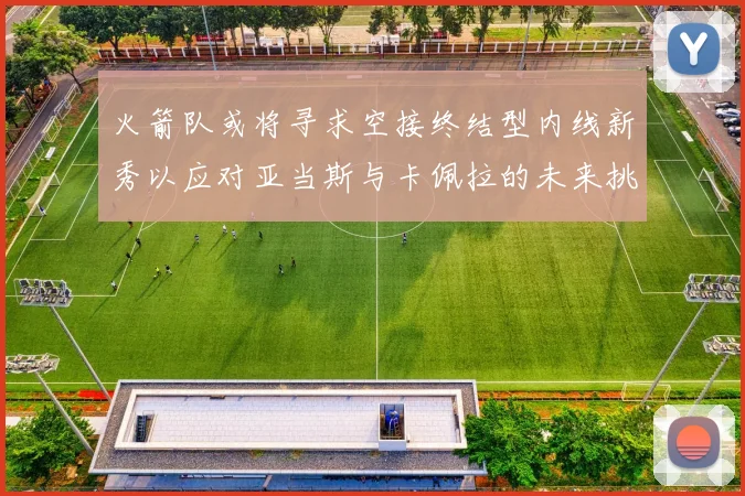火箭队或将寻求空接终结型内线新秀以应对亚当斯与卡佩拉的未来挑战