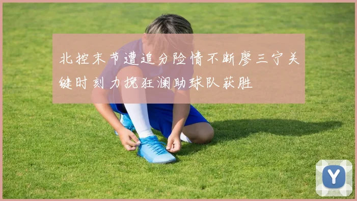 北控末节遭追分险情不断廖三宁关键时刻力挽狂澜助球队获胜