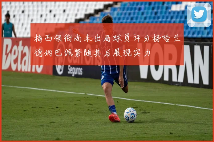梅西领衔尚未出局球员评分榜哈兰德姆巴佩紧随其后展现实力
