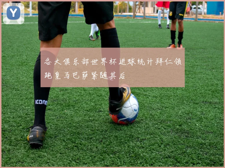 各大俱乐部世界杯进球统计拜仁领跑皇马巴萨紧随其后