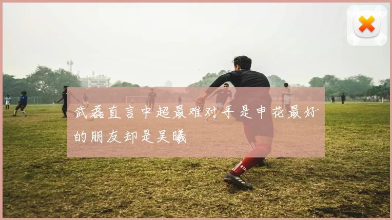 武磊直言中超最难对手是申花最好的朋友却是吴曦