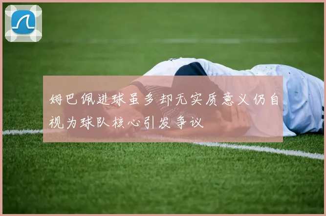 姆巴佩进球虽多却无实质意义仍自视为球队核心引发争议