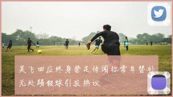 吴飞回应终身禁足传闻称常年替补无处踢假球引发热议