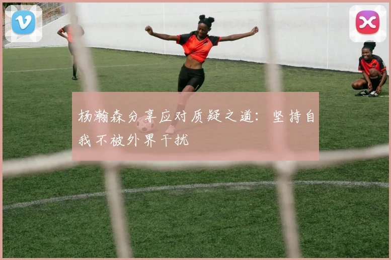 杨瀚森分享应对质疑之道：坚持自我不被外界干扰