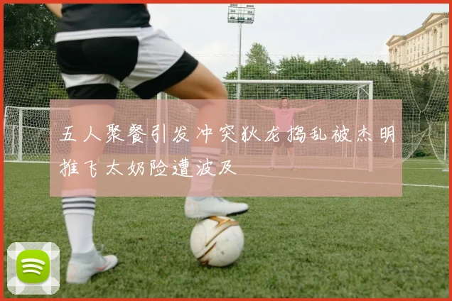 五人聚餐引发冲突狄龙捣乱被杰明推飞太奶险遭波及