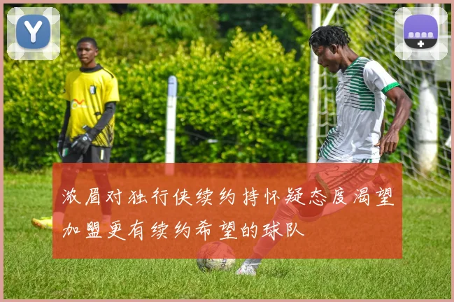 浓眉对独行侠续约持怀疑态度渴望加盟更有续约希望的球队
