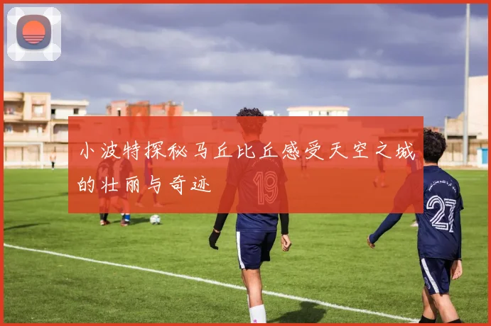 小波特探秘马丘比丘感受天空之城的壮丽与奇迹