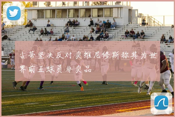 古蒂坚决反对卖维尼修斯称其为世界前五球员非卖品