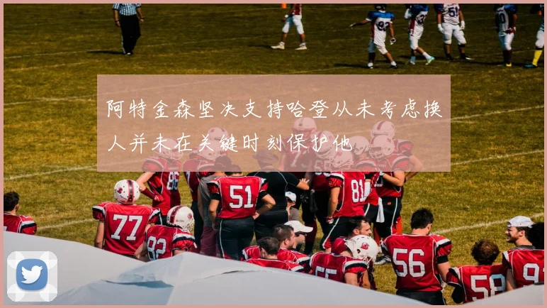 阿特金森坚决支持哈登从未考虑换人并未在关键时刻保护他