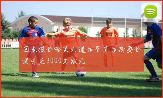 国米报价哈莱利遭拒圣罗吉斯要价提升至3000万欧元