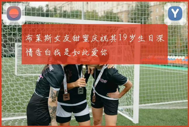 布莱斯女友甜蜜庆祝其19岁生日深情告白我是如此爱你