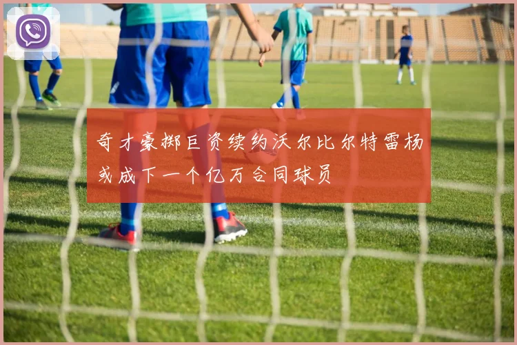 奇才豪掷巨资续约沃尔比尔特雷杨或成下一个亿万合同球员