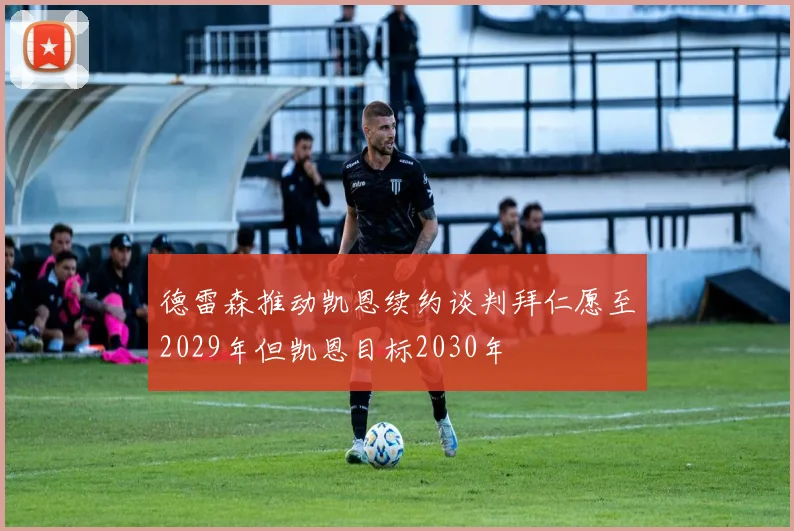 德雷森推动凯恩续约谈判拜仁愿至2029年但凯恩目标2030年