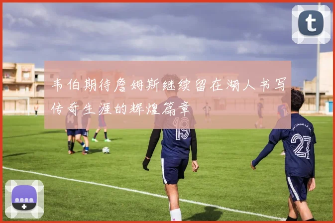 韦伯期待詹姆斯继续留在湖人书写传奇生涯的辉煌篇章