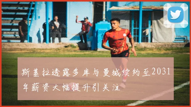 斯基拉透露多库与曼城续约至2031年薪资大幅提升引关注