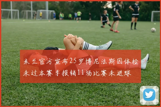 米兰官方宣布25岁博尼法斯因体检未过本赛季报销11场比赛未进球