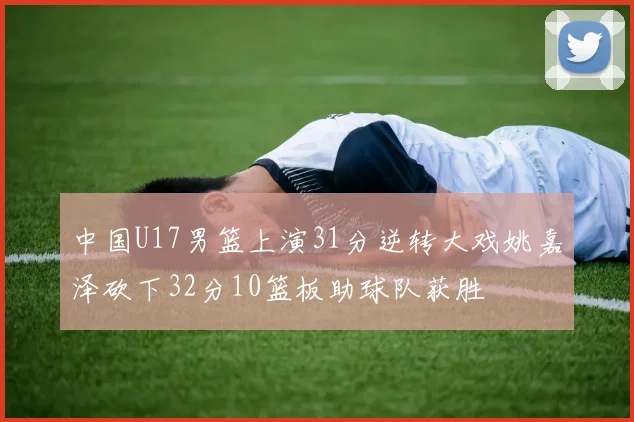 中国U17男篮上演31分逆转大戏姚嘉泽砍下32分10篮板助球队获胜